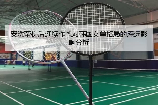 安洗莹伤后连续作战对韩国女单格局的深远影响分析